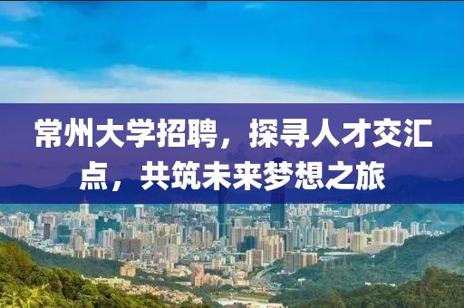 常州大学招聘，探寻人才交汇点，共筑未来梦想之旅