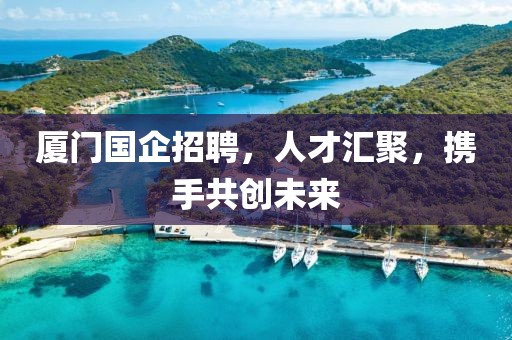 厦门国企招聘，人才汇聚，携手共创未来