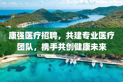 康强医疗招聘，共建专业医疗团队，携手共创健康未来