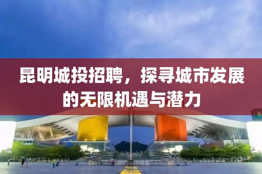 昆明城投招聘，探寻城市发展的无限机遇与潜力