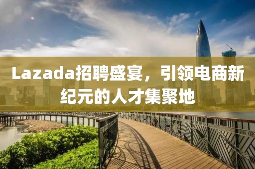 Lazada招聘盛宴，引领电商新纪元的人才集聚地