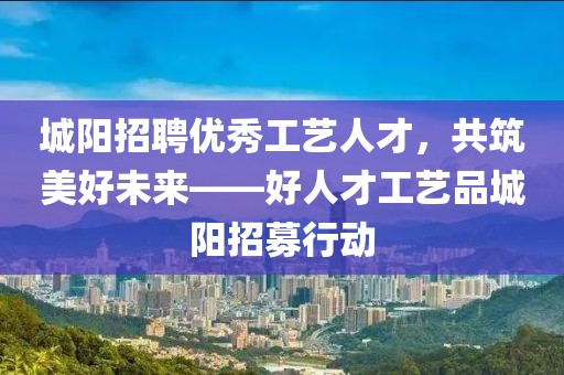 城阳招聘优秀工艺人才，共筑美好未来——好人才工艺品城阳招募行动