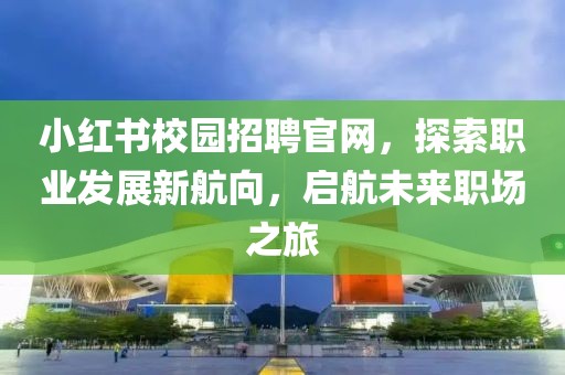 小红书校园招聘官网，探索职业发展新航向，启航未来职场之旅