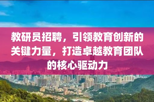 教研员招聘，引领教育创新的关键力量，打造卓越教育团队的核心驱动力